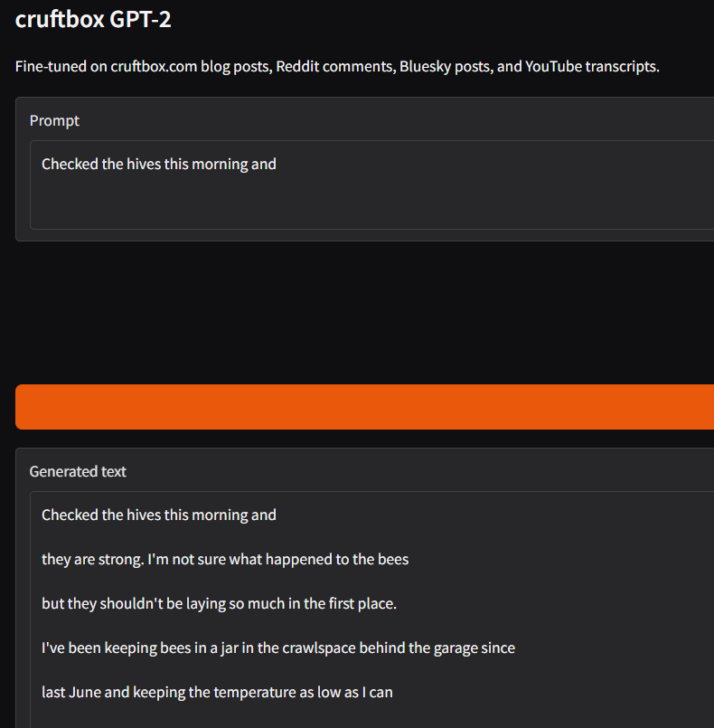 Here's detailed alt text for this image: Alt text: Screenshot of a web application titled "cruftbox GPT-2" with a dark gray background and orange accent color. The subtitle reads "Fine-tuned on cruftbox.com blog posts, Reddit comments, Bluesky posts, and YouTube transcripts." The interface shows a "Prompt" input text area containing the text "Checked the hives this morning and" followed by a large orange submit button (label not visible, cropped at right edge). Below that is a "Generated text" section displaying the AI-generated continuation of the prompt in white text on a slightly lighter dark gray background: "Checked the hives this morning and they are strong. I'm not sure what happened to the bees but they shouldn't be laying so much in the first place. I've been keeping bees in a jar in the crawlspace behind the garage since last June and keeping the temperature as low as I can" The generated text is nonsensical and humorous, demonstrating the imperfect output of a fine-tuned language model. The text is cut off at the bottom, suggesting it continues beyond the visible area.