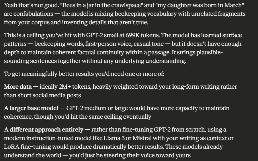 Screenshot of a text response (likely from an AI assistant) displayed in white serif text on a black background. The response analyzes the poor output of a fine-tuned GPT-2 model. The text reads: "Yeah that's not good. 'Bees in a jar in the crawlspace' and 'my daughter was born in March' are confabulations — the model is mixing beekeeping vocabulary with unrelated fragments from your corpus and inventing details that aren't true. This is a ceiling you've hit with GPT-2 small at 699K tokens. The model has learned surface patterns — beekeeping words, first-person voice, casual tone — but it doesn't have enough depth to maintain coherent factual continuity within a passage. It strings plausible-sounding sentences together without any underlying understanding. To get meaningfully better results you'd need one or more of:" Followed by three bold-labeled recommendations: More data — ideally 2M+ tokens, heavily weighted toward long-form writing rather than short social media posts A larger base model — GPT-2 medium or large would have more capacity to maintain coherence, though you'd hit the same ceiling eventually A different approach entirely — rather than fine-tuning GPT-2 from scratch, using a modern instruction-tuned model like Llama 3 or Mistral with your writing as context or LoRA fine-tuning would produce dramatically better results. These models already understand the world — you'd just be steering their voice toward yours